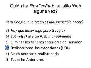 Quién ha Re-diseñado su sitio Web alguna vez?Para Google; qué creen es indispensable hacer?Hay que hacer algo para Google?Submit(ir) el Sitio Web manualmenteEliminar los ficheros anteriores del servidorRedireccionar  las extensiones (URL) No es necesario realizar nadaTodas las Anteriores