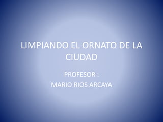 LIMPIANDO EL ORNATO DE LA
CIUDAD
PROFESOR :
MARIO RIOS ARCAYA
 