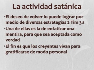 La actividad satánica
•El deseo de volver lo puede lograr por
medio de diversas estrategias 2 Tim 3:1
•Una de ellas es la de enfatizar una
mentira, para que sea aceptada como
verdad
•El fin es que los creyentes vivan para
gratificarse de modo personal

 