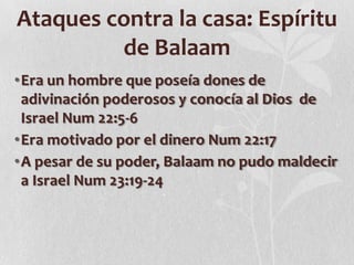 Ataques contra la casa: Espíritu
de Balaam
•Era un hombre que poseía dones de
adivinación poderosos y conocía al Dios de
Israel Num 22:5-6
•Era motivado por el dinero Num 22:17
•A pesar de su poder, Balaam no pudo maldecir
a Israel Num 23:19-24

 