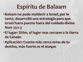 Espíritu de Balaam
•Balaam no pudo maldecir a Israel, por lo
tanto, desarrolló una estrategia para que
Israel fuera puesto fuera del cuidado divino
Num 25:1-3
•El lugar: Sitim, el lugar mas cercano a la tierra
de Canaán
•Aplicación: Cuanto más cerca estas de tu
destino, más fuerte es el ataque

 