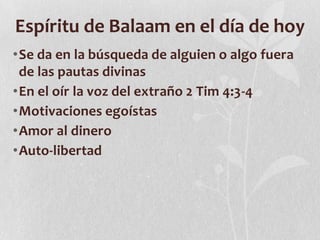 Espíritu de Balaam en el día de hoy
•Se da en la búsqueda de alguien o algo fuera
de las pautas divinas
•En el oír la voz del extraño 2 Tim 4:3-4
•Motivaciones egoístas
•Amor al dinero
•Auto-libertad

 