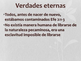 Verdades eternas
•Todos, antes de nacer de nuevo,
estábamos contaminados Efe 2:1-3
•No existía manera humana de librarse de
la naturaleza pecaminosa, era una
esclavitud imposible de librarse

 