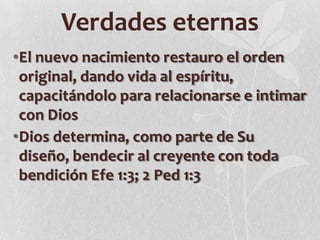 Verdades eternas
•El nuevo nacimiento restauro el orden
original, dando vida al espíritu,
capacitándolo para relacionarse e intimar
con Dios
•Dios determina, como parte de Su
diseño, bendecir al creyente con toda
bendición Efe 1:3; 2 Ped 1:3

 