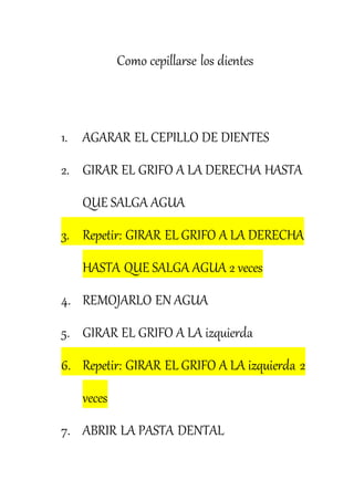 Como cepillarse los dientes
1. AGARAR EL CEPILLO DE DIENTES
2. GIRAR EL GRIFO A LA DERECHA HASTA
QUE SALGA AGUA
3. Repetir: GIRAR EL GRIFO A LA DERECHA
HASTA QUE SALGA AGUA 2 veces
4. REMOJARLO EN AGUA
5. GIRAR EL GRIFO A LA izquierda
6. Repetir: GIRAR EL GRIFO A LA izquierda 2
veces
7. ABRIR LA PASTA DENTAL
 