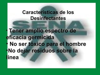 Características de los
         Desinfectantes

• Tener amplio espectro de
eficacia germicida
• No ser tóxico para el hombre
•No dejar residuos sobre la
línea
 