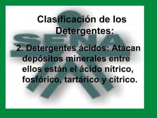 Clasificación de los
         Detergentes:
2. Detergentes ácidos: Atacan
 depósitos minerales entre
 ellos están el ácido nítrico,
 fosfórico, tartárico y cítrico.
 