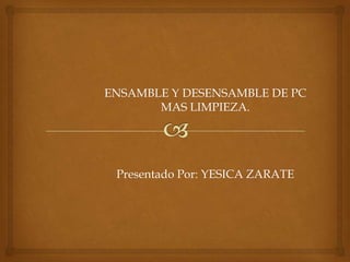 ENSAMBLE Y DESENSAMBLE DE PC
       MAS LIMPIEZA.




 Presentado Por: YESICA ZARATE
 