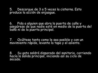 5.     Descargue de 3 a 5 veces la cisterna. Esto produce la acción de enjuague. 6.     Pida a alguien que abra la puerta de calle y asegúrese de que nadie esté en medio de la puerta del baño ni de la puerta principal.  7.     Ocúltese tanto como le sea posible y con un movimiento rápido, levante la tapa y el asiento. 8.     Su gato saldrá disparado del sanitario, corriendo hacía la salida principal, iniciando así su ciclo de secado.  
