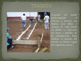Consiste en medir perfectamente el terreno y marcar sus límites con hilos y estacas, lo cual señala en donde se colocarán las bases y paredes de la construcción. Para realizar el trazado del terreno se deben seguir los siquientes pasos: 