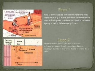 Para la alineación se toma como referencia las casas vecinas y la acera. Tambien se recomienda marcar los lugares donde se instalará la toma de agua y la salida del drenaje y cloaca. Identificar dos líneas que nos sirvan de referencia: una es la del costado de la casa vecina; y la otra es la que da hacia el frente de la calle. 