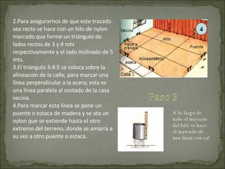 Para asegurarnos de que este trazado sea recto se hace con un hilo de nylon marcado que forme un triángulo de lados rectos de 3 y 4 mts respectivamente y el lado inclinado de 5 mts. El triángulo 3:4:5 se coloca sobre la alineación de la calle, para marcar una línea perpendicular a la acera; esta es una línea paralela al costado de la casa vecina. Para marcar esta línea se pone un puente o estaca de madera y se ata un nylon que se extiende hasta el otro extremo del terreno, donde se amarra a su vez a otro puente o estaca. A lo largo de todo el trayecto del hilo se hace el marcado de una línea con cal 