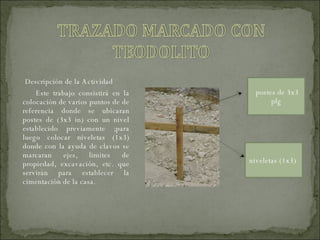 Descripción de la Actividad  Este trabajo consistirá en la colocación de varios puntos de de referencia donde se ubicaran postes de (3x3 in) con un nivel establecido previamente ;para luego colocar niveletas (1x3) donde con la ayuda de clavos se marcaran ejes, limites de propiedad, excavación, etc. que servirán para establecer la cimentación de la casa. postes de 3x3 plg niveletas (1x3)  