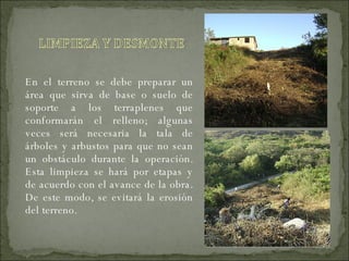 En el terreno se debe preparar un área que sirva de base o suelo de soporte a los terraplenes que conformarán el relleno; algunas veces será necesaria la tala de árboles y arbustos para que no sean un obstáculo durante la operación. Esta limpieza se hará por etapas y de acuerdo con el avance de la obra. De este modo, se evitará la erosión del terreno. 