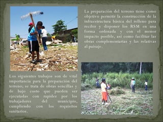 Los siguientes trabajos son de vital importancia para la preparación del terreno; se trata de obras sencillas y de bajo costo que pueden ser ejecutadas con rapidez por los trabajadores del municipio, cumpliendo con los requisitos sanitarios. La preparación del terreno tiene como objetivo permitir la construcción de la infraestructura básica del relleno para recibir y disponer los RSM en una forma ordenada y con el menor impacto posible, así como facilitar las obras complementarias y las relativas al paisaje. 