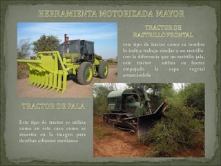 este tipo de tractor como su nombre lo indica trabaja similar a un rastrillo  con la diferencia que un rastrillo jala, este tractor  utiliza su fuerza empujado la capa vegetal arrancándola Este tipo de tractor se utiliza como en este caso como se muestra en la imagen para derribar arbustos medianos 