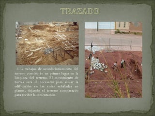 Los trabajos de acondicionamiento del terreno consistirán en primer lugar en la limpieza del terreno. El movimiento de tierras será el necesario para situar la edificación en las cotas señaladas en planos, dejando el terreno compactado para recibir la cimentación.   