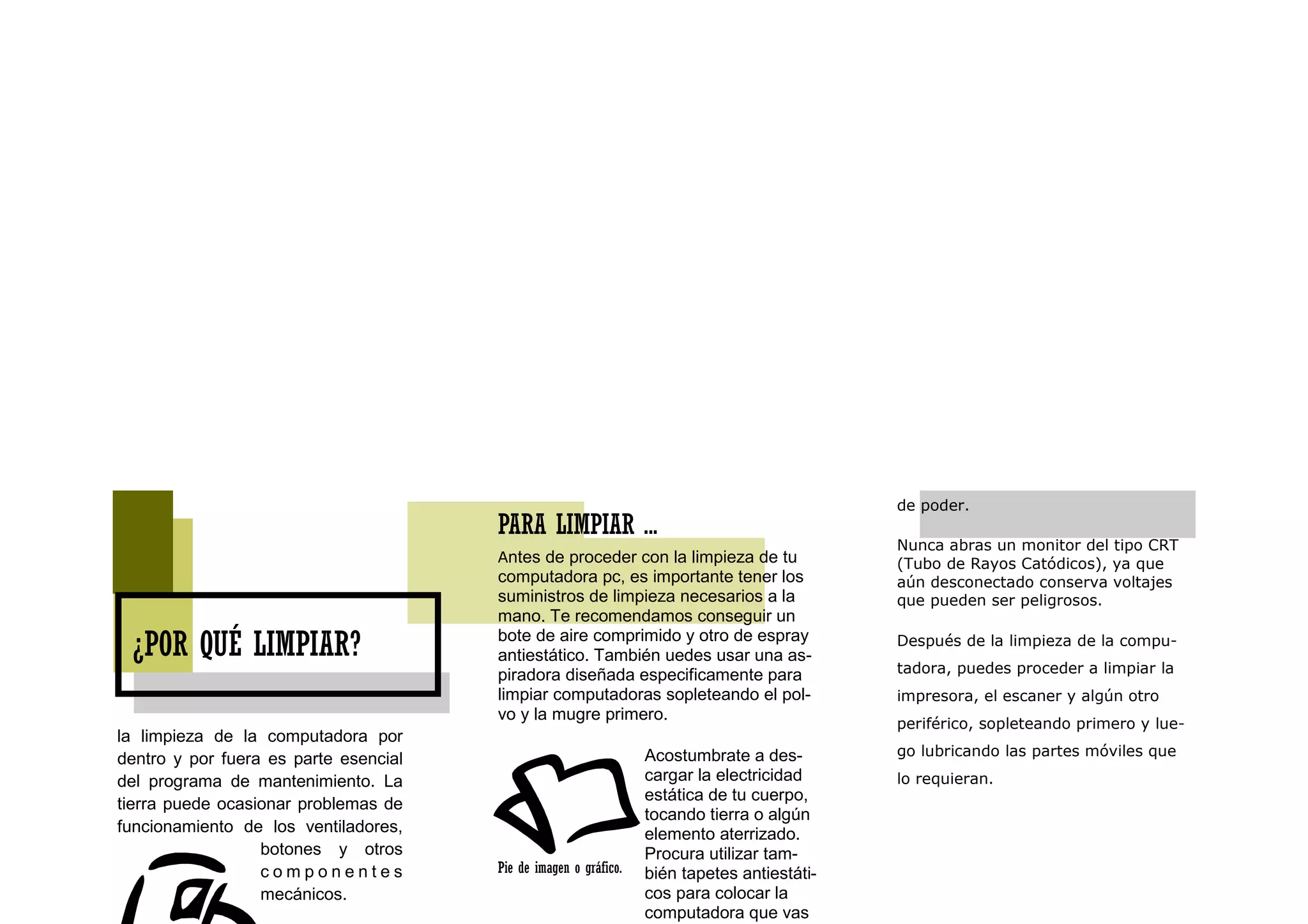de poder.
                                       PARA LIMPIAR ...
                                                                                             Nunca abras un monitor del tipo CRT
                                       Antes de proceder con la limpieza de tu               (Tubo de Rayos Catódicos), ya que
                                       computadora pc, es importante tener los               aún desconectado conserva voltajes
                                       suministros de limpieza necesarios a la               que pueden ser peligrosos.
                                       mano. Te recomendamos conseguir un
                                       bote de aire comprimido y otro de espray
 ¿POR QUÉ LIMPIAR?                     antiestático. También uedes usar una as-
                                                                                             Después de la limpieza de la compu-

                                       piradora diseñada especificamente para                tadora, puedes proceder a limpiar la
                                       limpiar computadoras sopleteando el pol-              impresora, el escaner y algún otro
                                       vo y la mugre primero.
                                                                                             periférico, sopleteando primero y lue-
la limpieza de la computadora por
                                                                  Acostumbrate a des-        go lubricando las partes móviles que
dentro y por fuera es parte esencial
del programa de mantenimiento. La                                 cargar la electricidad     lo requieran.
                                                                  estática de tu cuerpo,
tierra puede ocasionar problemas de
                                                                  tocando tierra o algún
funcionamiento de los ventiladores,                               elemento aterrizado.
                  botones y otros                                 Procura utilizar tam-
                  componentes          Pie de imagen o gráfico.   bién tapetes antiestáti-
                  mecánicos.                                      cos para colocar la
                                                                  computadora que vas
 