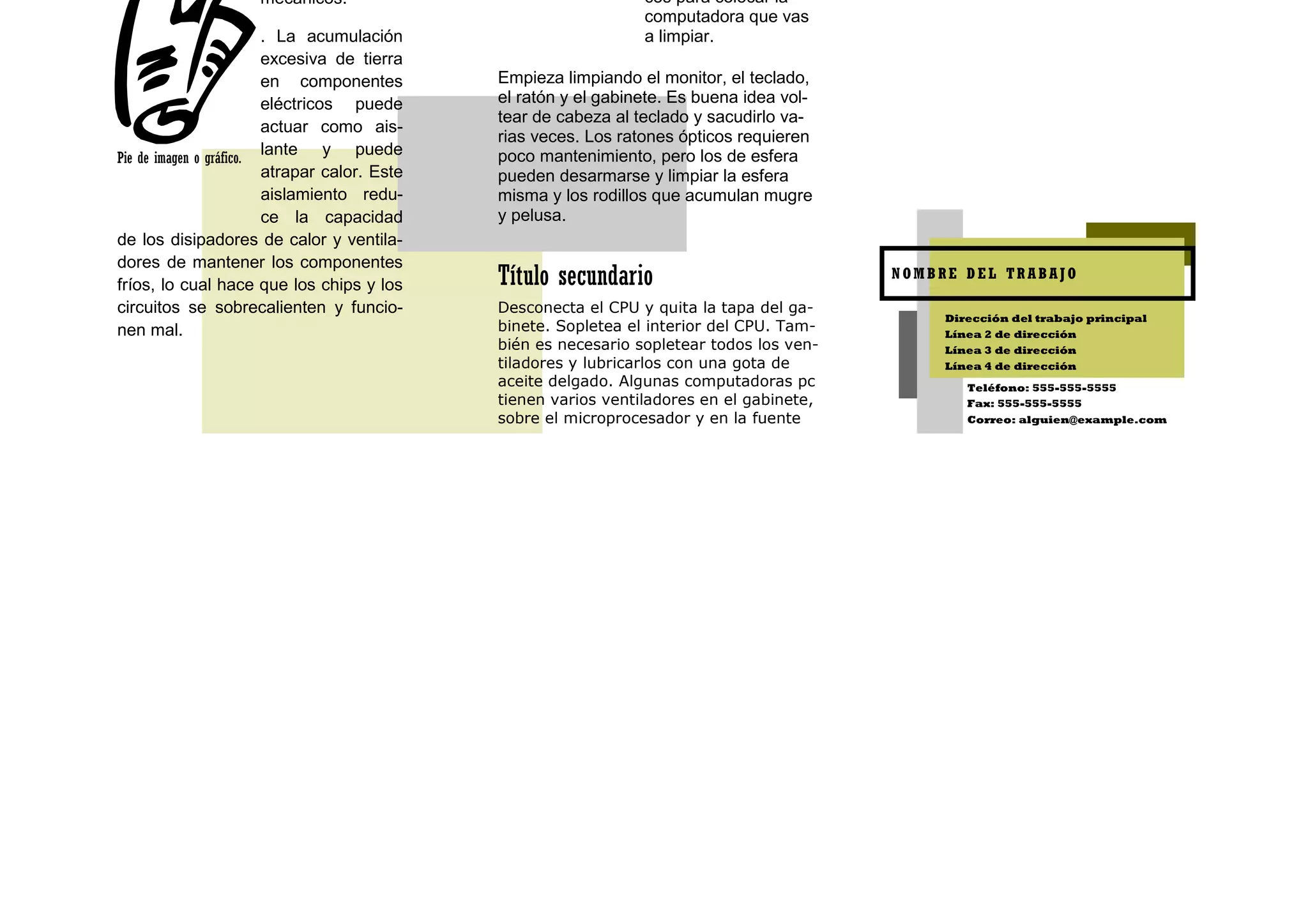 mecánicos.                                  cos para colocar la
                                                                  computadora que vas
                         . La acumulación                         a limpiar.
                         excesiva de tierra
                         en componentes        Empieza limpiando el monitor, el teclado,
                         eléctricos puede      el ratón y el gabinete. Es buena idea vol-
                                               tear de cabeza al teclado y sacudirlo va-
                         actuar como ais-
                                               rias veces. Los ratones ópticos requieren
Pie de imagen o gráfico.
                         lante y puede         poco mantenimiento, pero los de esfera
                         atrapar calor. Este   pueden desarmarse y limpiar la esfera
                         aislamiento redu-     misma y los rodillos que acumulan mugre
                         ce la capacidad       y pelusa.
de los disipadores de calor y ventila-
dores de mantener los componentes
fríos, lo cual hace que los chips y los        Título secundario                            NOMBRE DEL TRABAJO

circuitos se sobrecalienten y funcio-          Desconecta el CPU y quita la tapa del ga-
                                                                                                 Dirección del trabajo principal
nen mal.                                       binete. Sopletea el interior del CPU. Tam-        Línea 2 de dirección
                                               bién es necesario sopletear todos los ven-        Línea 3 de dirección
                                               tiladores y lubricarlos con una gota de           Línea 4 de dirección
                                               aceite delgado. Algunas computadoras pc              Teléfono: 555-555-5555
                                               tienen varios ventiladores en el gabinete,           Fax: 555-555-5555
                                               sobre el microprocesador y en la fuente              Correo: alguien@example.com
 