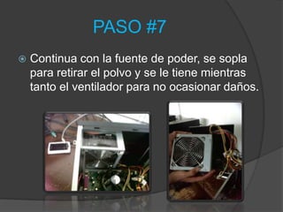 PASO #7
   Continua con la fuente de poder, se sopla
    para retirar el polvo y se le tiene mientras
    tanto el ventilador para no ocasionar daños.
 