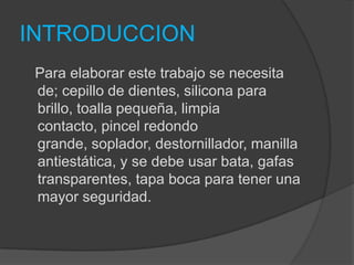 INTRODUCCION
 Para elaborar este trabajo se necesita
 de; cepillo de dientes, silicona para
 brillo, toalla pequeña, limpia
 contacto, pincel redondo
 grande, soplador, destornillador, manilla
 antiestática, y se debe usar bata, gafas
 transparentes, tapa boca para tener una
 mayor seguridad.
 
