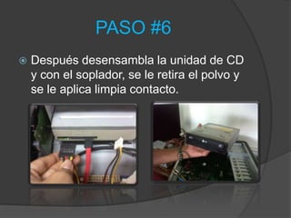 PASO #6
   Después desensambla la unidad de CD
    y con el soplador, se le retira el polvo y
    se le aplica limpia contacto.
 