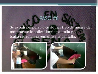 PASO #6
Se expulsa el polvo o cualquier tipo de mugre del
monitor, se le aplica limpia pantalla y con la
toalla se frota suavemente a la pantalla.
 