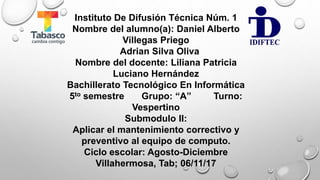 Instituto De Difusión Técnica Núm. 1
Nombre del alumno(a): Daniel Alberto
Villegas Priego
Adrian Silva Oliva
Nombre del docente: Liliana Patricia
Luciano Hernández
Bachillerato Tecnológico En Informática
5to semestre Grupo: “A” Turno:
Vespertino
Submodulo II:
Aplicar el mantenimiento correctivo y
preventivo al equipo de computo.
Ciclo escolar: Agosto-Diciembre
Villahermosa, Tab; 06/11/17