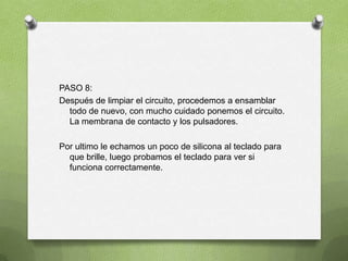 PASO 8:
Después de limpiar el circuito, procedemos a ensamblar
  todo de nuevo, con mucho cuidado ponemos el circuito.
  La membrana de contacto y los pulsadores.

Por ultimo le echamos un poco de silicona al teclado para
  que brille, luego probamos el teclado para ver si
  funciona correctamente.
 