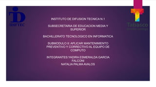INSTITUTO DE DIFUSION TECNICA N.1
SUBSECRETARIA DE EDUCACION MEDIA Y
SUPERIOR
BACHILLERATO TECNOLOGICO EN INFORMATICA
SUBMODULO II: APLICAR MANTENIMIENTO
PREVENTIVO Y CORRECTIVO AL EQUIPO DE
COMPUTO
INTEGRANTES:YADIRA ESMERALDA GARCIA
FALCONI
NATALIA PALMA AVALOS