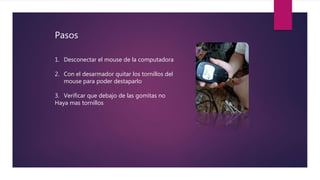 Pasos
1. Desconectar el mouse de la computadora
2. Con el desarmador quitar los tornillos del
mouse para poder destaparlo
3. Verificar que debajo de las gomitas no
Haya mas tornillos