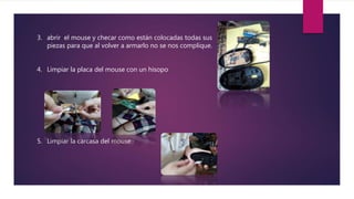 3. abrir el mouse y checar como están colocadas todas sus
piezas para que al volver a armarlo no se nos complique.
4. Limpiar la placa del mouse con un hisopo
5. Limpiar la carcasa del mouse