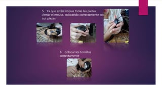 5. Ya que estén limpias todas las piezas
Armar el mouse, colocando correctamente todas
sus piezas
6. Colocar los tornillos
correctamente