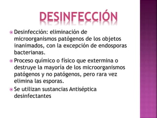  Desinfección: eliminación de
microorganismos patógenos de los objetos
inanimados, con la excepción de endosporas
bacterianas.
 Proceso químico o físico que extermina o
destruye la mayoría de los microorganismos
patógenos y no patógenos, pero rara vez
elimina las esporas.
 Se utilizan sustancias Antiséptica
desinfectantes
 