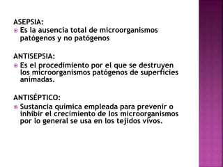 ASEPSIA:
 Es la ausencia total de microorganismos
patógenos y no patógenos
ANTISEPSIA:
 Es el procedimiento por el que se destruyen
los microorganismos patógenos de superficies
animadas.
ANTISÉPTICO:
 Sustancia química empleada para prevenir o
inhibir el crecimiento de los microorganismos
por lo general se usa en los tejidos vivos.
 