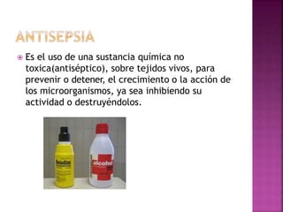  Es el uso de una sustancia química no
toxica(antiséptico), sobre tejidos vivos, para
prevenir o detener, el crecimiento o la acción de
los microorganismos, ya sea inhibiendo su
actividad o destruyéndolos.
 