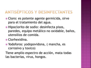  Cloro: es potente agente germicida, sirve
para el tratamiento del agua.
 Hipoclorito de sodio: desinfecta pisos,
paredes, equipo metálico no oxidable, baños,
utensilios de comida.
 Clorhexidina.
 Yodoforos: yodopovidona, ( mancha, es
corrosivo y toxico)
Tiene amplio espectro de acción, mata todas
las bacterias, virus, hongos.
 