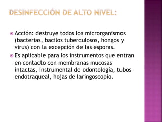  Acción: destruye todos los microrganismos
(bacterias, bacilos tuberculosos, hongos y
virus) con la excepción de las esporas.
 Es aplicable para los instrumentos que entran
en contacto con membranas mucosas
intactas, instrumental de odontología, tubos
endotraqueal, hojas de laringoscopio.
 