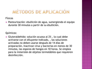Físicos
 Pasteurización: ebullición de agua, sumergiendo el equipo
durante 30 minutos a partir de su ebullición.
Químicos:
 Gluteraldehido: solución acuosa al 2% , la cual debe
activarse con el diluyente indicado, , las soluciones
activadas no deben usarse después de 14 días de
preparación. Inactivan virus y bacterias en menos de 30
minutos, las esporas de hongos en 10 horas. Se emplea
para la inmersión de objetos termolábiles que requieren
desinfección.
 