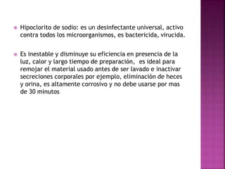  Hipoclorito de sodio: es un desinfectante universal, activo
contra todos los microorganismos, es bactericida, virucida.
 Es inestable y disminuye su eficiencia en presencia de la
luz, calor y largo tiempo de preparación, es ideal para
remojar el material usado antes de ser lavado e inactivar
secreciones corporales por ejemplo, eliminación de heces
y orina, es altamente corrosivo y no debe usarse por mas
de 30 minutos
 