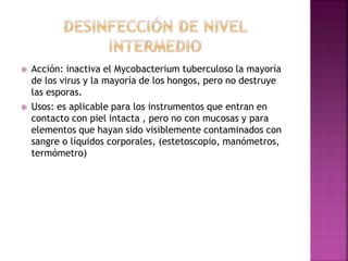  Acción: inactiva el Mycobacterium tuberculoso la mayoría
de los virus y la mayoría de los hongos, pero no destruye
las esporas.
 Usos: es aplicable para los instrumentos que entran en
contacto con piel intacta , pero no con mucosas y para
elementos que hayan sido visiblemente contaminados con
sangre o líquidos corporales, (estetoscopio, manómetros,
termómetro)
 