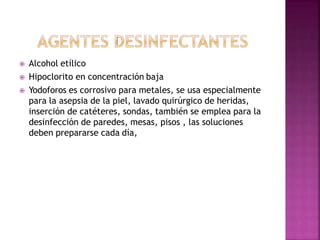  Alcohol etílico
 Hipoclorito en concentración baja
 Yodoforos es corrosivo para metales, se usa especialmente
para la asepsia de la piel, lavado quirúrgico de heridas,
inserción de catéteres, sondas, también se emplea para la
desinfección de paredes, mesas, pisos , las soluciones
deben prepararse cada día,
 