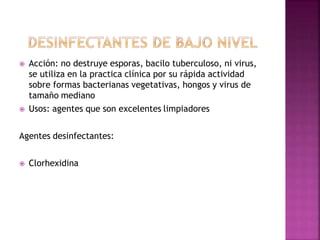  Acción: no destruye esporas, bacilo tuberculoso, ni virus,
se utiliza en la practica clínica por su rápida actividad
sobre formas bacterianas vegetativas, hongos y virus de
tamaño mediano
 Usos: agentes que son excelentes limpiadores
Agentes desinfectantes:
 Clorhexidina
 