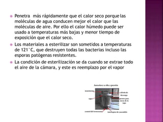  Penetra más rápidamente que el calor seco porque las
moléculas de agua conducen mejor el calor que las
moléculas de aire. Por ello el calor húmedo puede ser
usado a temperaturas más bajas y menor tiempo de
exposición que el calor seco.
 Los materiales a esterilizar son sometidos a temperaturas
de 121°C, que destruyen todas las bacterias incluso las
esporas patógenas resistentes.
 La condición de esterilización se da cuando se extrae todo
el aire de la cámara, y este es reemplazo por el vapor
 