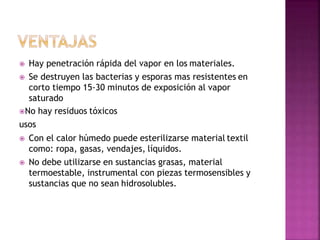  Hay penetración rápida del vapor en los materiales.
 Se destruyen las bacterias y esporas mas resistentes en
corto tiempo 15-30 minutos de exposición al vapor
saturado
No hay residuos tóxicos
usos
 Con el calor húmedo puede esterilizarse material textil
como: ropa, gasas, vendajes, líquidos.
 No debe utilizarse en sustancias grasas, material
termoestable, instrumental con piezas termosensibles y
sustancias que no sean hidrosolubles.
 