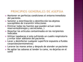  Mantener en perfectas condiciones el entorno inmediato
del paciente.
 Someter a esterilización o desinfección los objetos
susceptibles de transmitir infecciones
 Eliminar todas las fuentes que pueden actuar como
reservorio(drenajes y secreciones, )
 Desechar los artículos contaminados en los recipientes
indicados
 Utilizar tapabocas si esta sufriendo un cuadro respiratorio
y evitar toser adelante del paciente.
 Lavar y desinfectar cualquier superficie expuesta a fluidos
corporales(termometros)
 Lavarse las manos antes y después de atender un paciente
 No agitar las sabanas al tender la cama, no dejarlas en el
suelo
 