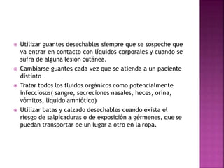  Utilizar guantes desechables siempre que se sospeche que
va entrar en contacto con líquidos corporales y cuando se
sufra de alguna lesión cutánea.
 Cambiarse guantes cada vez que se atienda a un paciente
distinto
 Tratar todos los fluidos orgánicos como potencialmente
infecciosos( sangre, secreciones nasales, heces, orina,
vómitos, liquido amniótico)
 Utilizar batas y calzado desechables cuando exista el
riesgo de salpicaduras o de exposición a gérmenes, que se
puedan transportar de un lugar a otro en la ropa.
 