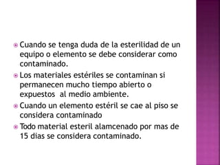  Cuando se tenga duda de la esterilidad de un
equipo o elemento se debe considerar como
contaminado.
 Los materiales estériles se contaminan si
permanecen mucho tiempo abierto o
expuestos al medio ambiente.
 Cuando un elemento estéril se cae al piso se
considera contaminado
 Todo material esteril alamcenado por mas de
15 dias se considera contaminado.
 