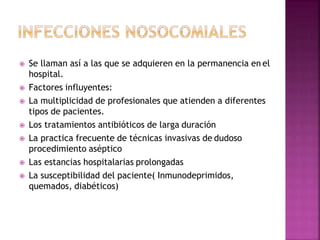  Se llaman así a las que se adquieren en la permanencia en el
hospital.
 Factores influyentes:
 La multiplicidad de profesionales que atienden a diferentes
tipos de pacientes.
 Los tratamientos antibióticos de larga duración
 La practica frecuente de técnicas invasivas de dudoso
procedimiento aséptico
 Las estancias hospitalarias prolongadas
 La susceptibilidad del paciente( Inmunodeprimidos,
quemados, diabéticos)
 