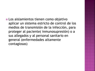  Los aislamientos tienen como objetivo
aplicar un sistema estricto de control de los
medios de transmisión de la infección, para
proteger al paciente( inmunosupresión) o a
sus allegados y al personal sanitario en
general (enfermedades altamente
contagiosas)
 